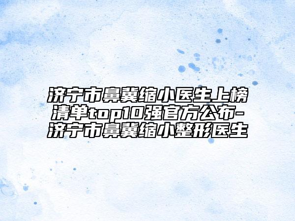 济宁市鼻冀缩小医生上榜清单top10强官方公布-济宁市鼻冀缩小整形医生