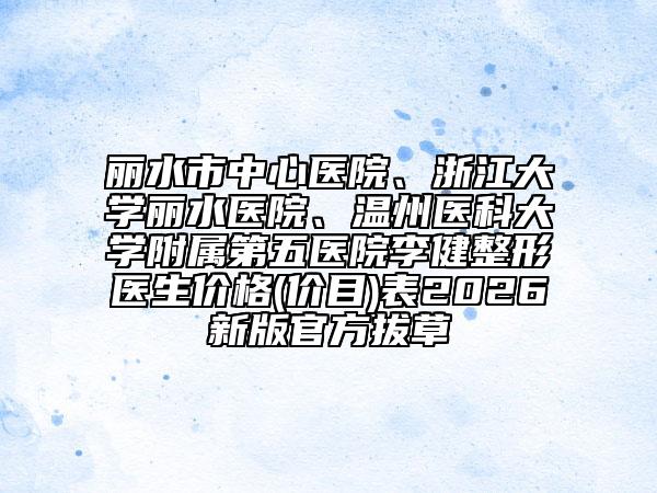 丽水市中心医院、浙江大学丽水医院、温州医科大学附属第五医院李健整形医生价格(价目)表2026新版官方拔草