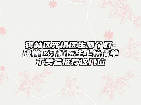 碑林区牙植医生哪个好-碑林区牙植医生上榜清单求美者推荐这几位