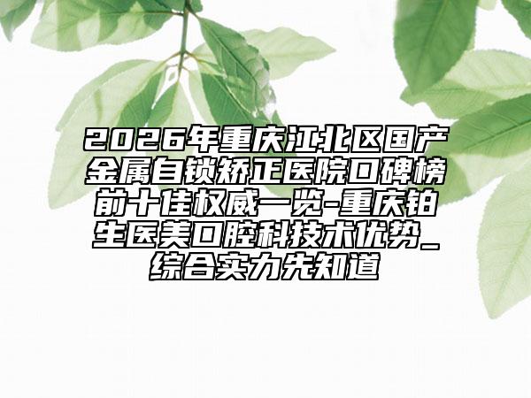 2026年重庆江北区国产金属自锁矫正医院口碑榜前十佳权威一览-重庆铂生医美口腔科技术优势_综合实力先知道