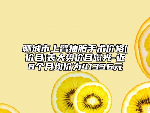 聊城市上臂抽脂手术价格(价目)表大势价目曝光-近8个月均价为41336元
