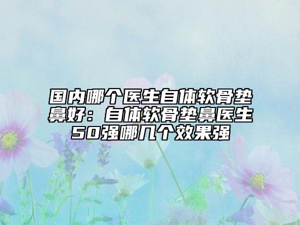 国内哪个医生自体软骨垫鼻好：自体软骨垫鼻医生50强哪几个效果强