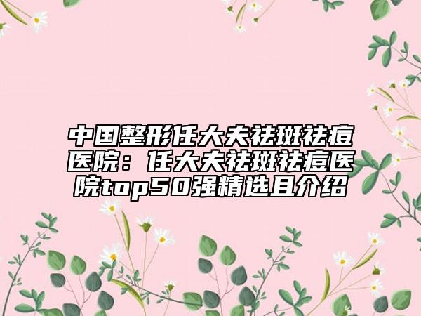 中国整形任大夫祛斑祛痘医院：任大夫祛斑祛痘医院top50强精选且介绍