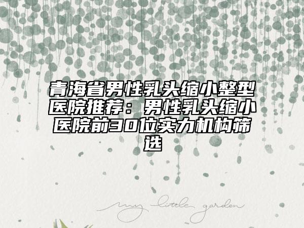青海省男性乳头缩小整型医院推荐：男性乳头缩小医院前30位实力机构筛选