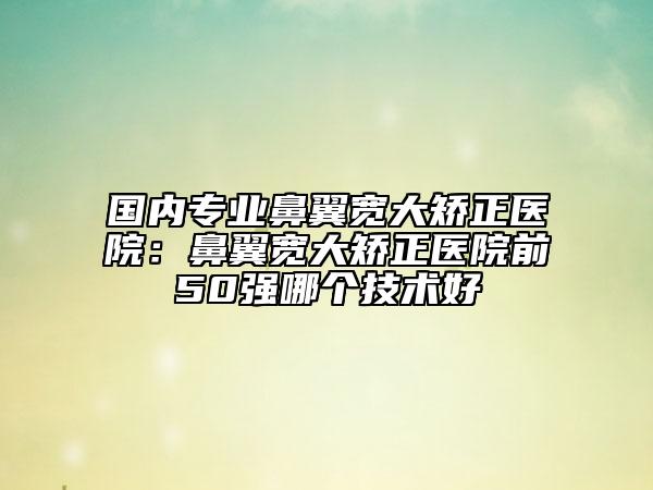 国内专业鼻翼宽大矫正医院：鼻翼宽大矫正医院前50强哪个技术好