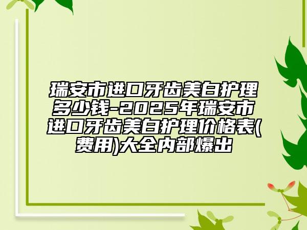 瑞安市进口牙齿美白护理多少钱-2025年瑞安市进口牙齿美白护理价格表(费用)大全内部爆出