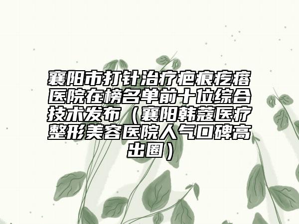 襄阳市打针治疗疤痕疙瘩医院在榜名单前十位综合技术发布（襄阳韩蔻医疗整形美容医院人气口碑高出圈）