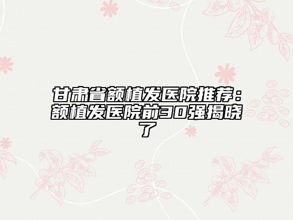 甘肃省额植发医院推荐：额植发医院前30强揭晓了