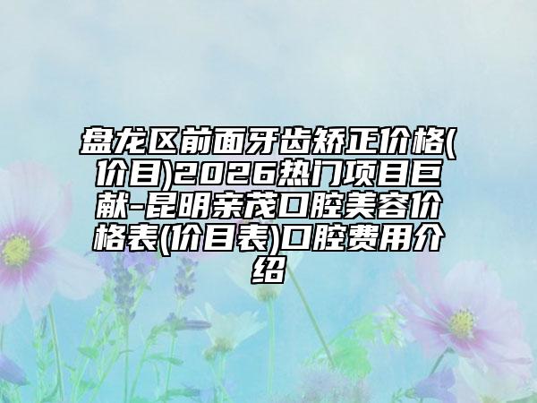 盘龙区前面牙齿矫正价格(价目)2026热门项目巨献-昆明亲茂口腔美容价格表(价目表)口腔费用介绍