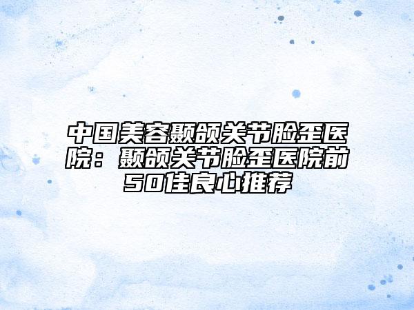 中国美容颞颌关节脸歪医院：颞颌关节脸歪医院前50佳良心推荐