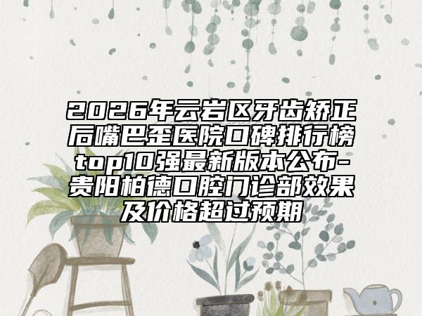 2026年云岩区牙齿矫正后嘴巴歪医院口碑排行榜top10强最新版本公布-贵阳柏德口腔门诊部效果及价格超过预期