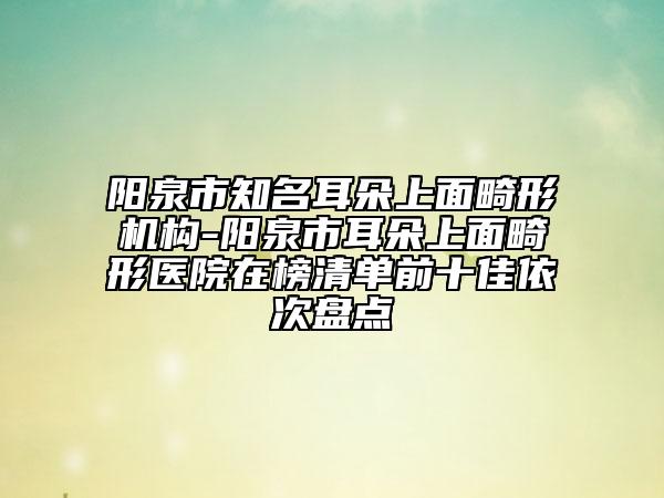 阳泉市知名耳朵上面畸形机构-阳泉市耳朵上面畸形医院在榜清单前十佳依次盘点