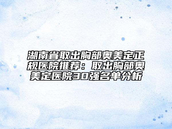 湖南省取出胸部奥美定正规医院推荐：取出胸部奥美定医院30强名单分析