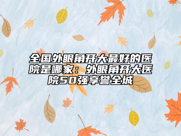 全国外眼角开大最好的医院是哪家：外眼角开大医院50强享誉全城