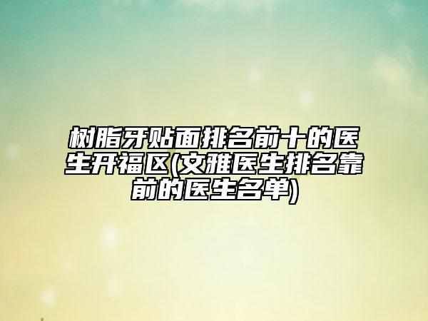 树脂牙贴面排名前十的医生开福区(文雅医生排名靠前的医生名单)