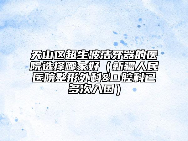 天山区超生波洁牙器的医院选择哪家好（新疆人民医院整形外科&口腔科已多次入围）