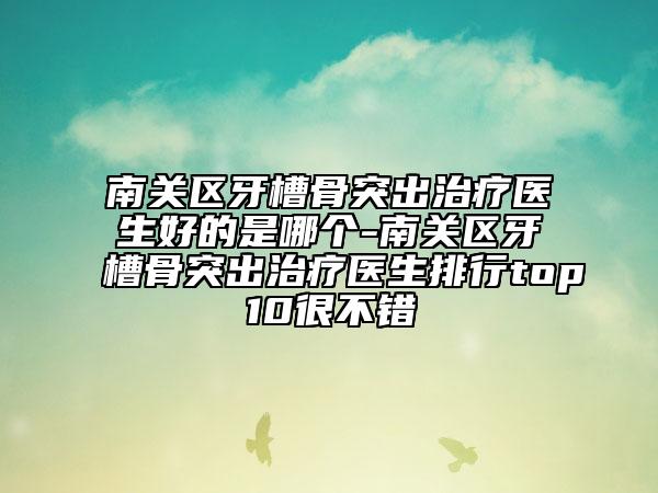 南关区牙槽骨突出治疗医生好的是哪个-南关区牙槽骨突出治疗医生排行top10很不错