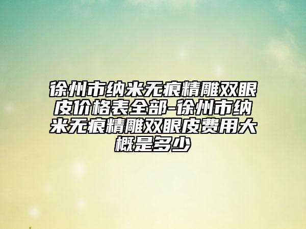 徐州市纳米无痕精雕双眼皮价格表全部-徐州市纳米无痕精雕双眼皮费用大概是多少