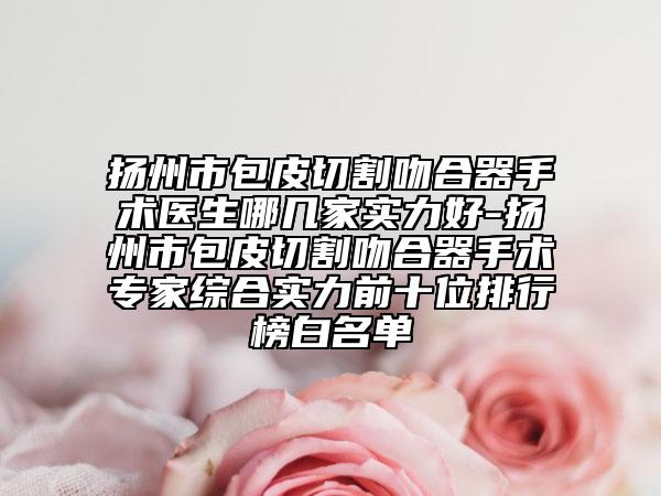 扬州市包皮切割吻合器手术医生哪几家实力好-扬州市包皮切割吻合器手术专家综合实力前十位排行榜白名单