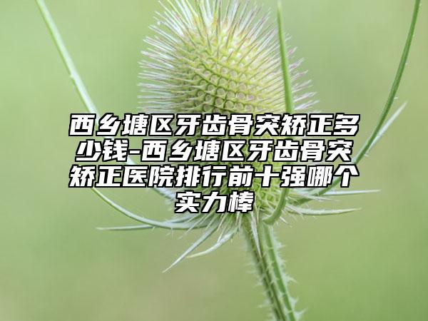 西乡塘区牙齿骨突矫正多少钱-西乡塘区牙齿骨突矫正医院排行前十强哪个实力棒