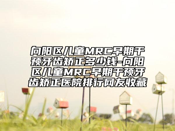 向阳区儿童MRC早期干预牙齿矫正多少钱-向阳区儿童MRC早期干预牙齿矫正医院排行网友收藏