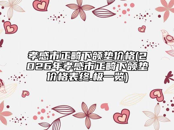 孝感市正畸下颌垫价格(2026年孝感市正畸下颌垫价格表终.极一览)