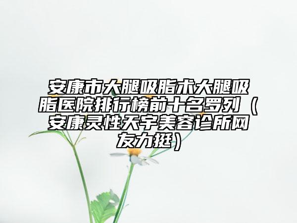 安康市大腿吸脂术大腿吸脂医院排行榜前十名罗列（安康灵性天宇美容诊所网友力挺）