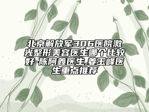 北京解放军306医院激光整形美容医生哪个比较好-陈阿鑫医生,姜玉峰医生重点推荐