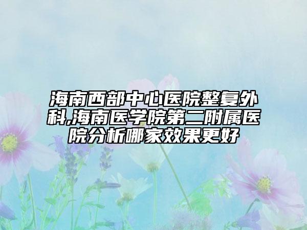 海南西部中心医院整复外科,海南医学院第二附属医院分析哪家效果更好