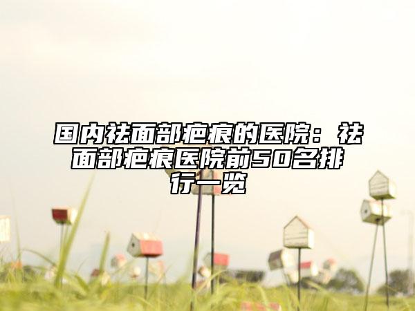 国内祛面部疤痕的医院：祛面部疤痕医院前50名排行一览