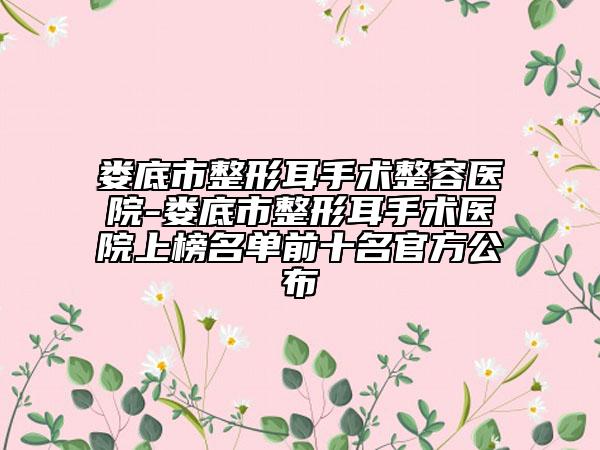 娄底市整形耳手术整容医院-娄底市整形耳手术医院上榜名单前十名官方公布