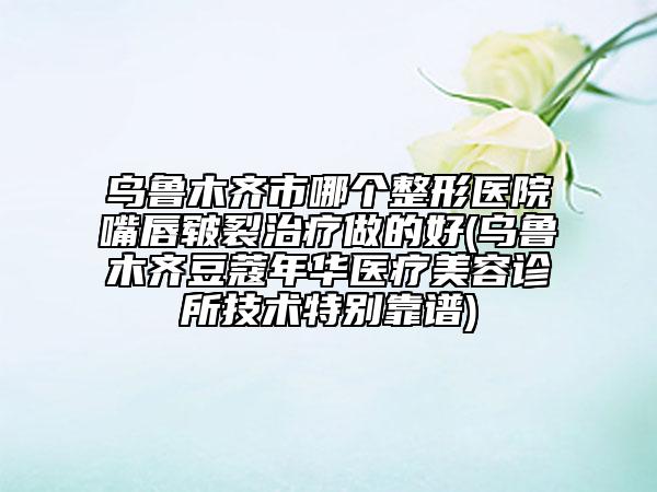 乌鲁木齐市哪个整形医院嘴唇皲裂治疗做的好(乌鲁木齐豆蔻年华医疗美容诊所技术特别靠谱)