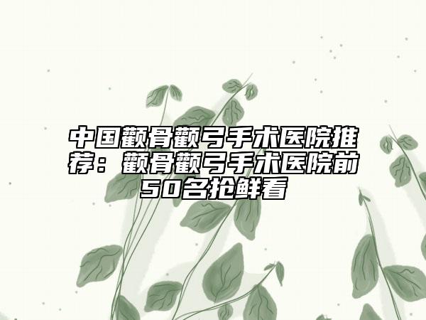 中国颧骨颧弓手术医院推荐：颧骨颧弓手术医院前50名抢鲜看