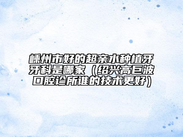 嵊州市好的超亲水种植牙牙科是哪家（绍兴高巨波口腔诊所谁的技术更好）