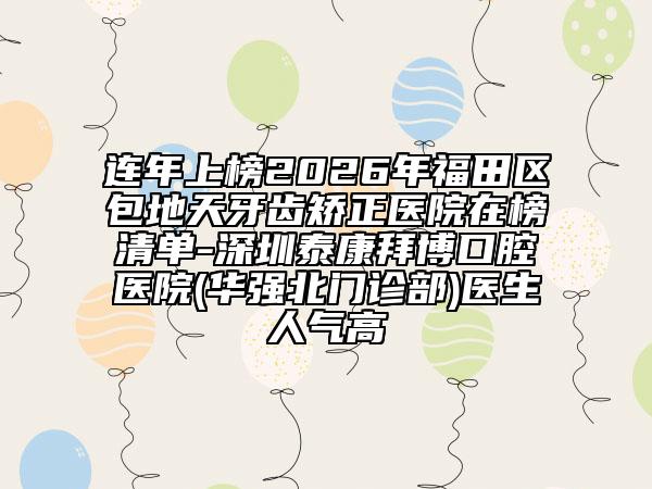 连年上榜2026年福田区包地天牙齿矫正医院在榜清单-深圳泰康拜博口腔医院(华强北门诊部)医生人气高