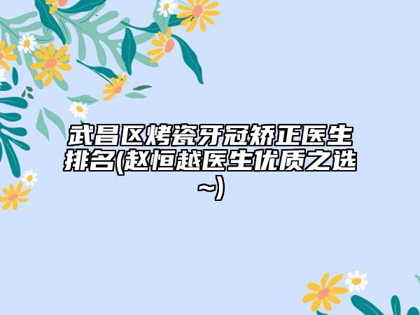 武昌区烤瓷牙冠矫正医生排名(赵恒越医生优质之选~)