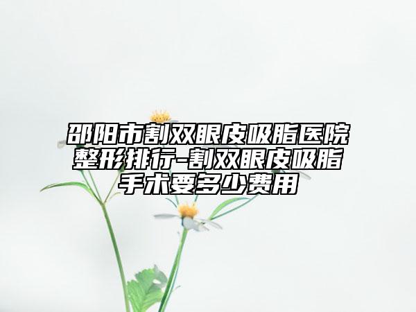 邵阳市割双眼皮吸脂医院整形排行-割双眼皮吸脂手术要多少费用
