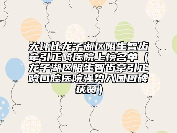 大评比龙子湖区阻生智齿牵引正畸医院上榜名单（龙子湖区阻生智齿牵引正畸口腔医院强势入围口碑获赞）