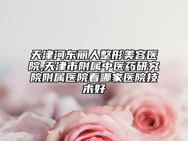天津河东丽人整形美容医院,天津市附属中医药研究院附属医院看哪家医院技术好