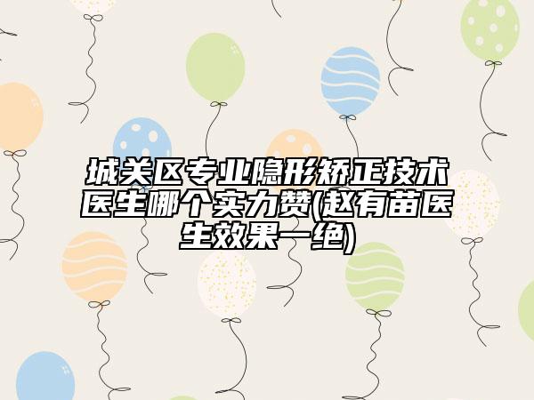 城关区专业隐形矫正技术医生哪个实力赞(赵有苗医生效果一绝)