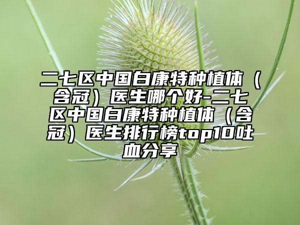 二七区中国白康特种植体（含冠）医生哪个好-二七区中国白康特种植体（含冠）医生排行榜top10吐血分享