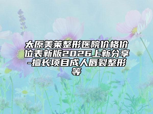 太原美莱整形医院价格价位表新版2026上新分享-擅长项目成人唇裂整形等