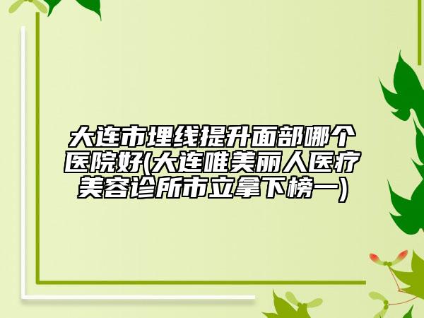 大连市埋线提升面部哪个医院好(大连唯美丽人医疗美容诊所市立拿下榜一)