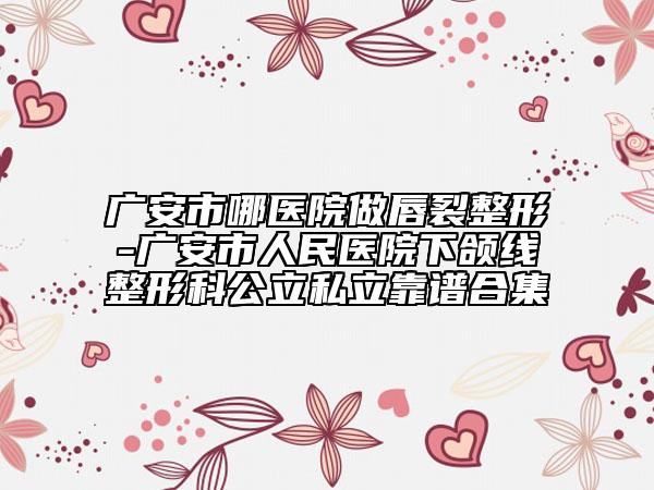 广安市哪医院做唇裂整形-广安市人民医院下颌线整形科公立私立靠谱合集