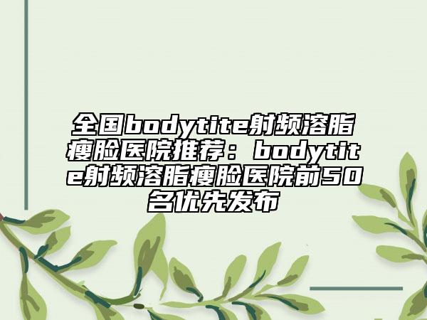 全国bodytite射频溶脂瘦脸医院推荐:bodytite射频溶脂瘦脸医院前50名优先发布