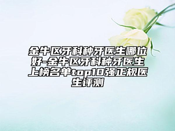金牛区牙科种牙医生哪位好-金牛区牙科种牙医生上榜名单top10强正规医生评测