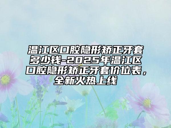温江区口腔隐形矫正牙套多少钱-2025年温江区口腔隐形矫正牙套价位表，全新火热上线