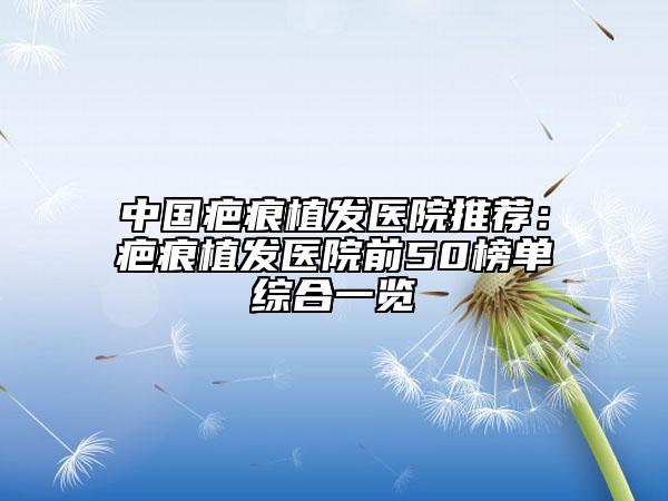 中国疤痕植发医院推荐：疤痕植发医院前50榜单综合一览