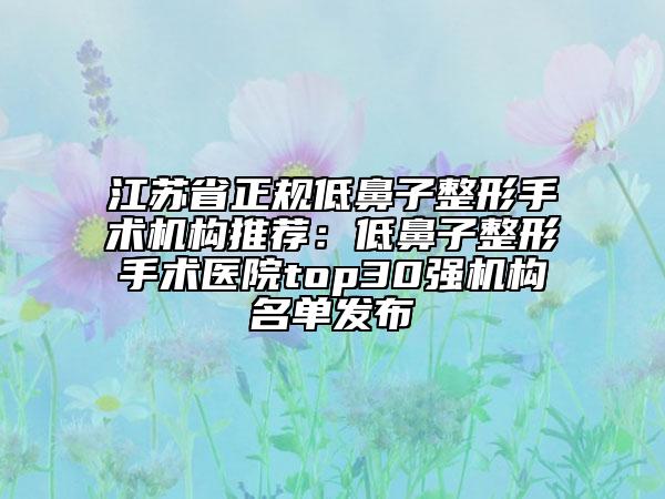 江苏省正规低鼻子整形手术机构推荐：低鼻子整形手术医院top30强机构名单发布