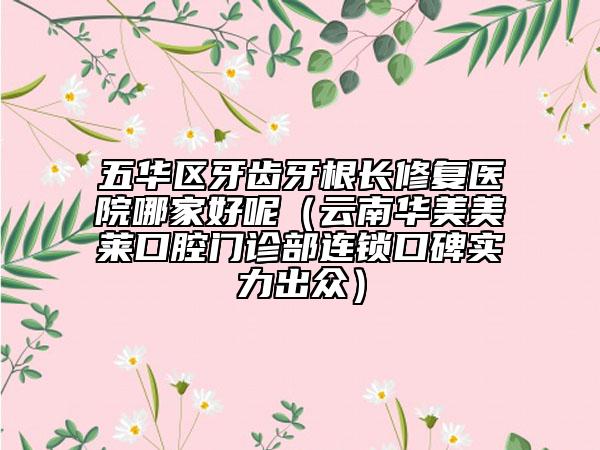 五华区牙齿牙根长修复医院哪家好呢（云南华美美莱口腔门诊部连锁口碑实力出众）